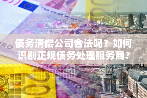 北京债务清偿公司合法吗？如何识别正规债务处理服务商？
