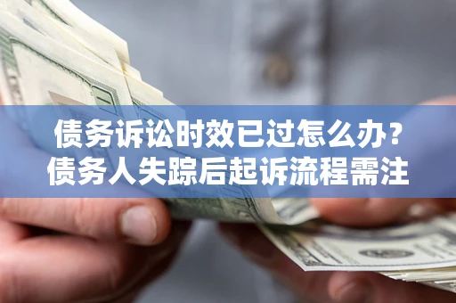 北京债务诉讼时效已过怎么办？债务人失踪后起诉流程需注意什么？